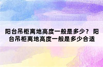 阳台吊柜离地高度一般是多少？ 阳台吊柜离地高度一般是多少合适